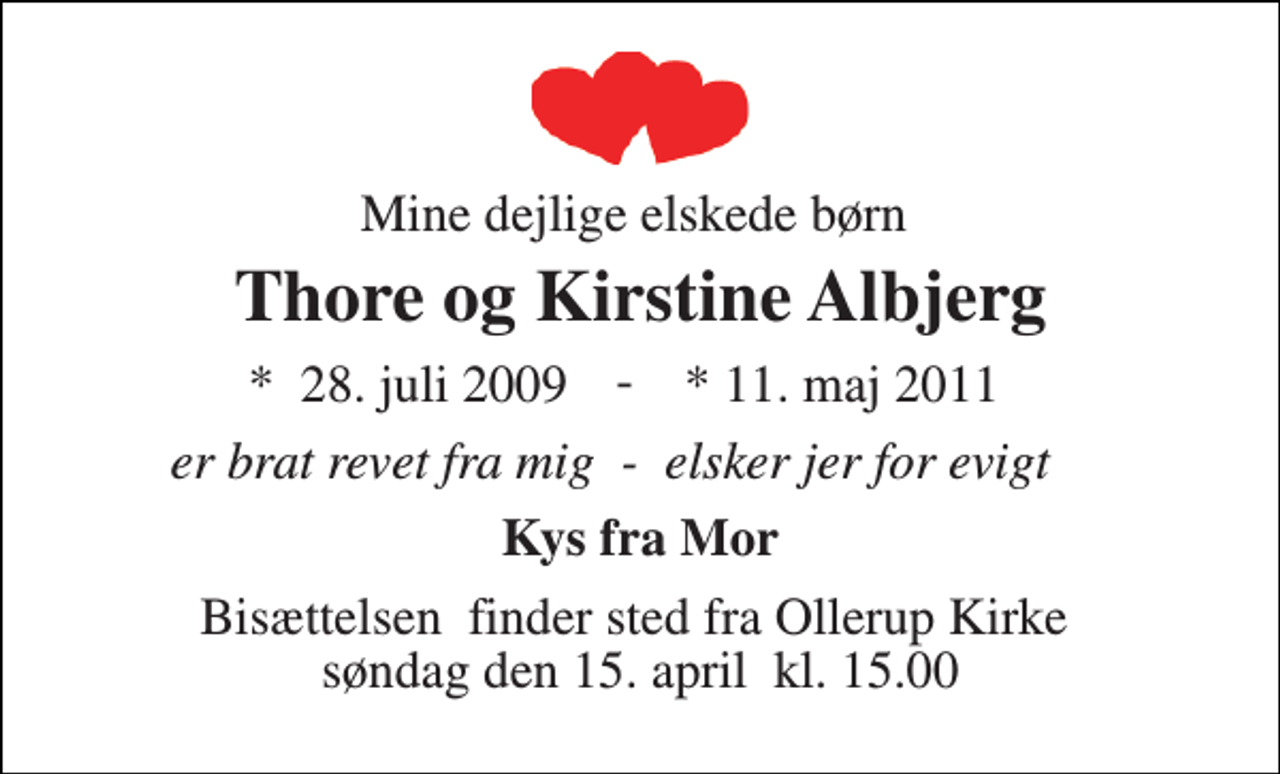 <p>Mine dejlige elskede børn<br />Thore og Kirstine Albjerg<br />* 11. maj 2011<br />er brat revet fra mig - elsker jer for evigt<br />Kys fra Mor<br />Bisættelsen​ finder sted fra Ollerup Kirke​ søndag den 15. april​ kl. 15.00<br />Vores elskede børnebørn<br />Thore og Kirstine Albjerg<br />er brat revet revet fra os<br />Mormor og Morfar<br />Et sidste farvel<br />Thore og Kirstine Albjerg<br />Charlotte og drengene<br />*​ 28. juli 2009<br />-</p>