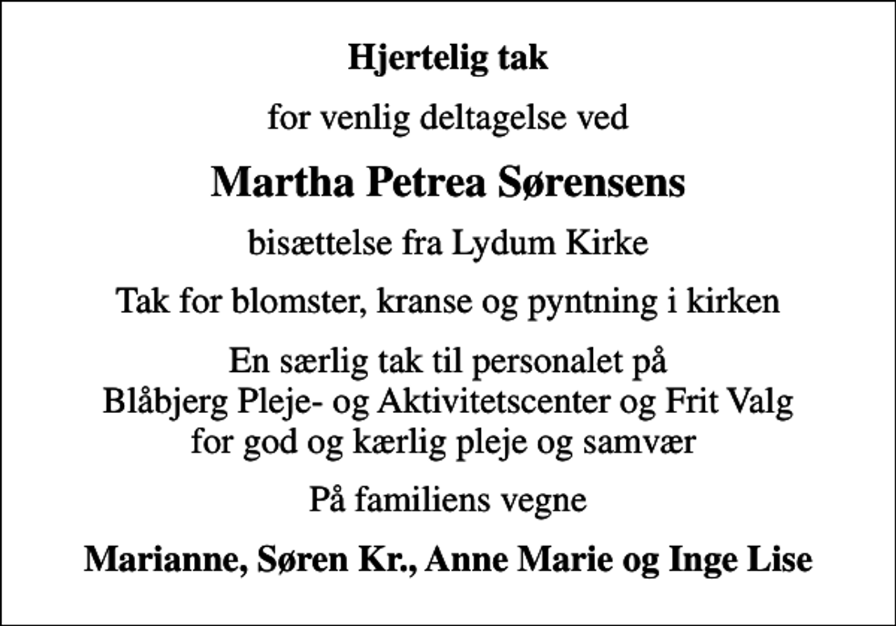 <p>Hjertelig tak<br />for venlig deltagelse ved<br />Martha Petrea Sørensens<br />bisættelse fra Lydum Kirke<br />Tak for blomster, kranse og pyntning i kirken<br />En særlig tak til personalet på Blåbjerg Pleje- og Aktivitetscenter og Frit Valg for god og kærlig pleje og samvær<br />På familiens vegne<br />Marianne, Søren Kr., Anne Marie og Inge Lise</p>