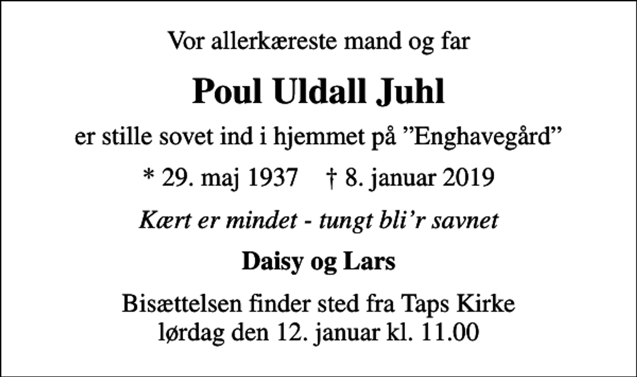 <p>Vor allerkæreste mand og far<br />Poul Uldall Juhl<br />er stille sovet ind i hjemmet på Enghavegård<br />* 29. maj 1937 ✝ 8. januar 2019<br />Kært er mindet - tungt blir savnet<br />Daisy og Lars<br />Bisættelsen finder sted fra Taps Kirke lørdag den 12. januar kl. 11.00</p>