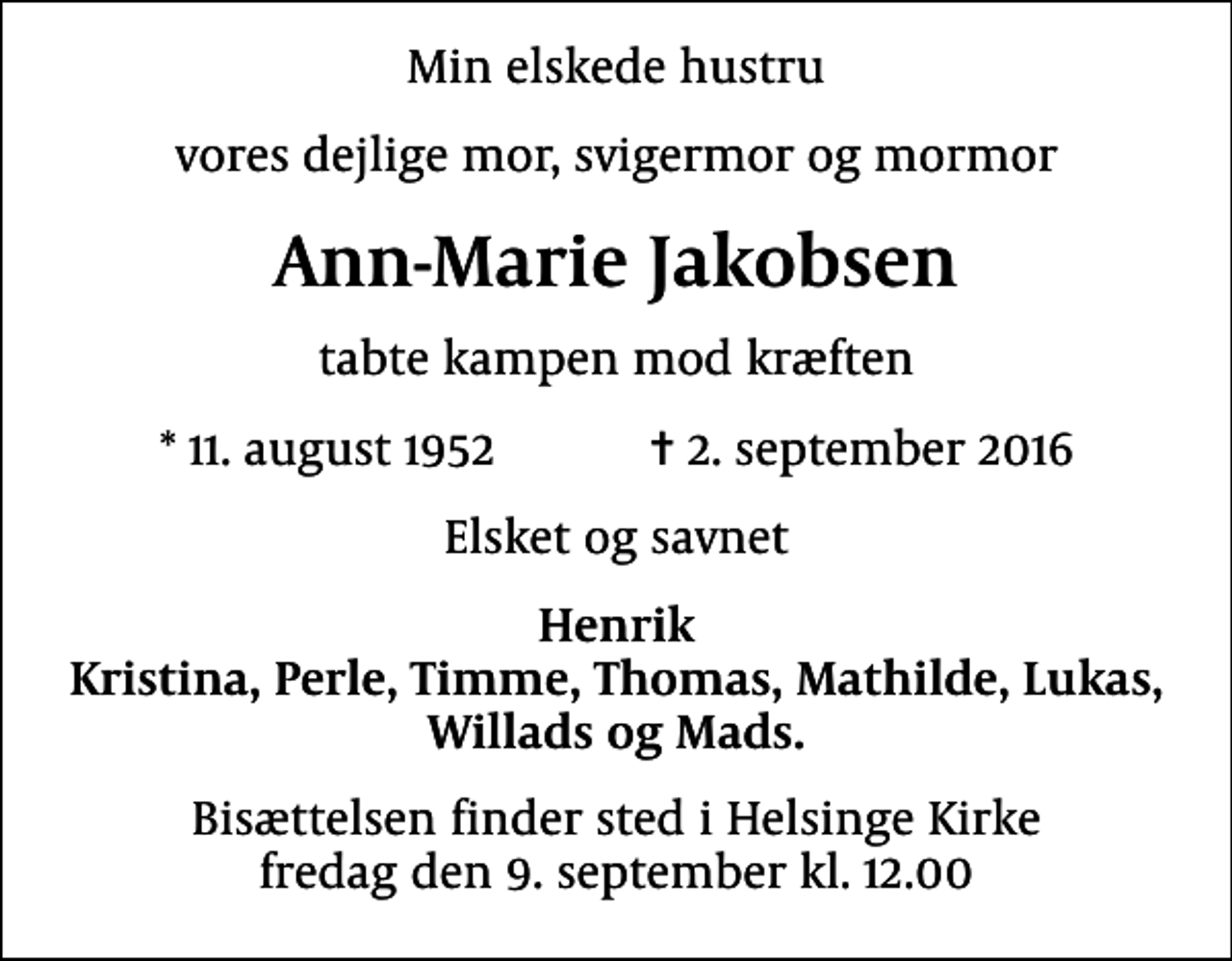 <p>Min elskede hustru<br />vores dejlige mor, svigermor og mormor<br />Ann-Marie Jakobsen<br />tabte kampen mod kræften<br />* 11. august 1952 ✝ 2. september 2016<br />Elsket og savnet<br />Henrik Kristina, Perle, Timme, Thomas, Mathilde, Lukas, Willads og Mads.<br />Bisættelsen finder sted i Helsinge Kirke fredag den 9. september kl. 12.00</p>