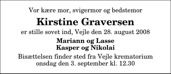 <p>Vor kære mor, svigermor og bedstemor<br />Kirstine Graversen<br />er stille sovet ind, Vejle den 28. august 2008<br />Mariann og Lasse Kasper og Nikolaj<br />Bisættelsen finder sted fra Vejle krematorium onsdag den 3. september kl. 12.30</p>