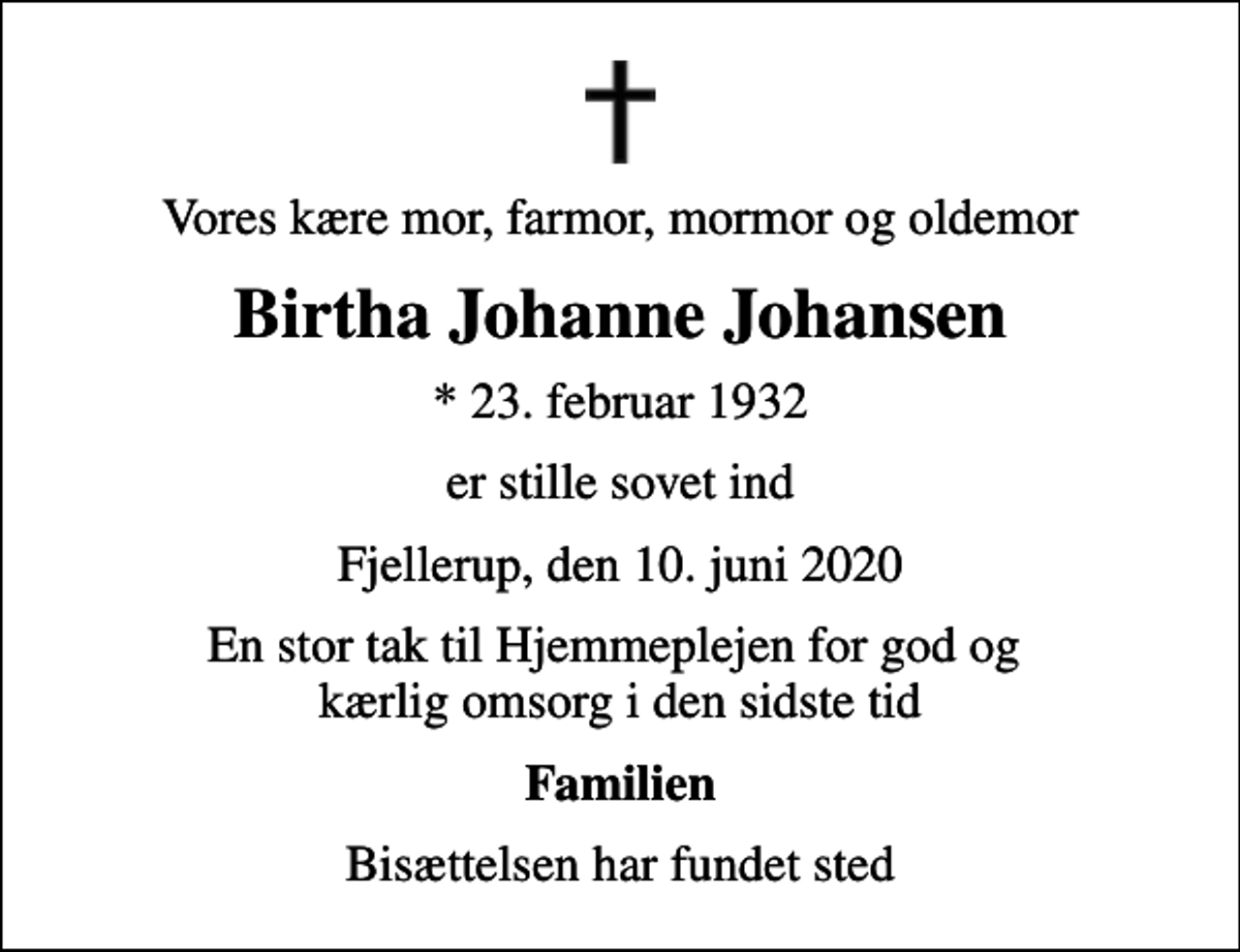 <p>Vores kære mor, farmor, mormor og oldemor<br />Birtha Johanne Johansen<br />* 23. februar 1932<br />er stille sovet ind<br />Fjellerup, den 10. juni 2020<br />En stor tak til Hjemmeplejen for god og kærlig omsorg i den sidste tid<br />Familien<br />Bisættelsen har fundet sted</p>