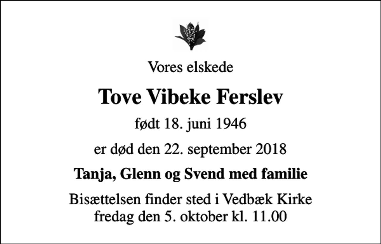 <p>Vores elskede<br />Tove Vibeke Ferslev<br />født 18. juni 1946<br />er død den 22. september 2018<br />Tanja, Glenn og Svend med familie<br />Bisættelsen finder sted i Vedbæk Kirke fredag den 5. oktober kl. 11.00</p>