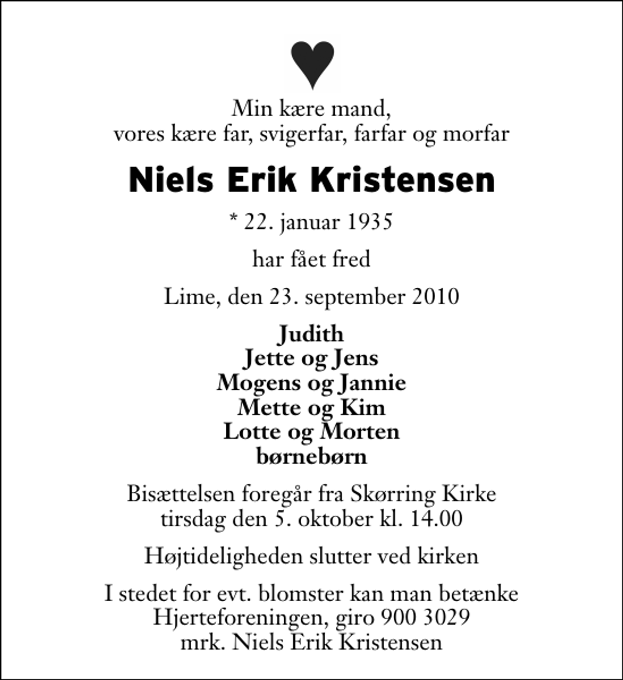 <p>Min kære mand, vores kære far, svigerfar, farfar og morfar<br />Niels Erik Kristensen<br />* 22. januar 1935<br />har fået fred<br />Lime, den 23. september 2010<br />Judith Jette og Jens Mogens og Jannie Mette og Kim Lotte og Morten børnebørn<br />Bisættelsen foregår fra Skørring Kirke tirsdag den 5. oktober kl. 14.00 Højtideligheden slutter ved kirken<br />I stedet for evt. blomster kan man betænke<br />Hjerteforeningen reg.4183,konto10597080mrk. Niels Erik<br />Kristensen</p>
