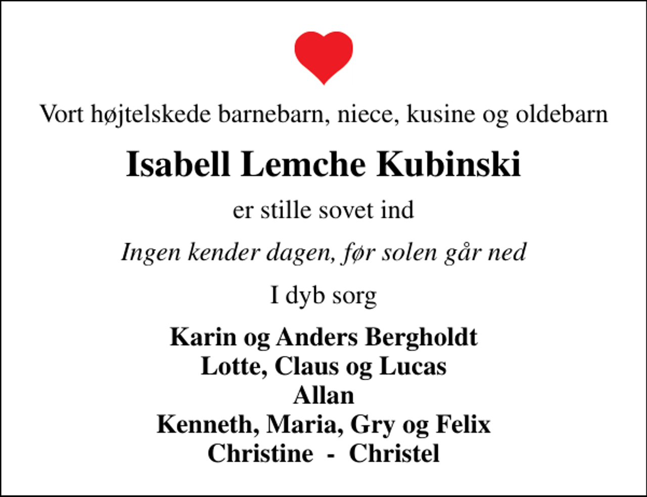 <p>Vort højtelskede barnebarn, niece, kusine og oldebarn<br />Isabell Lemche Kubinski<br />er stille sovet ind<br />Ingen kender dagen, før solen går ned<br />I dyb sorg<br />Karin og Anders Bergholdt Lotte, Claus og Lucas Allan Kenneth, Maria, Gry og Felix Christine - Christel</p>