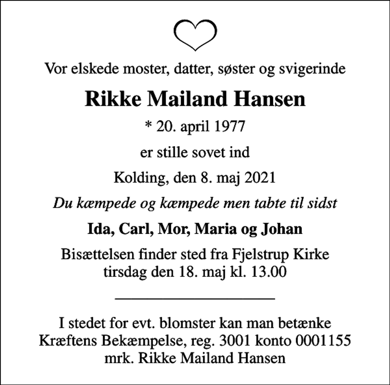 <p>Vor elskede moster, datter, søster og svigerinde<br />Rikke Mailand Hansen<br />* 20. april 1977<br />er stille sovet ind<br />Kolding, den 8. maj 2021<br />Du kæmpede og kæmpede men tabte til sidst<br />Ida, Carl, Mor, Maria og Johan<br />Bisættelsen finder sted fra Fjelstrup Kirke tirsdag den 18. maj kl. 13.00</p><p>I stedet for evt. blomster kan man betænke<br />Kræftens Bekæmpelse reg.3001konto0001155mrk. Rikke Mailand<br />Hansen</p>