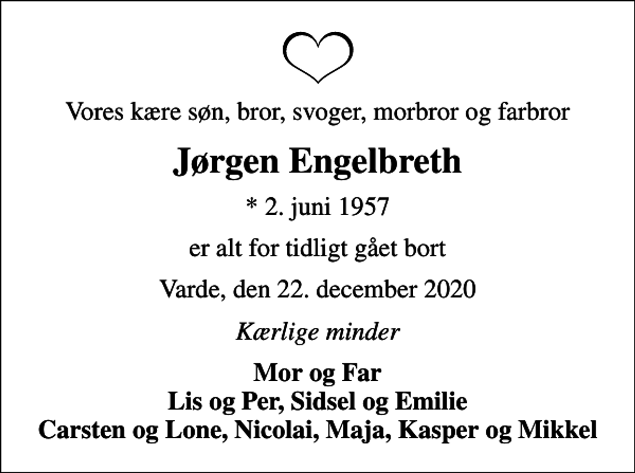 <p>Vores kære søn, bror, svoger, morbror og farbror<br />Jørgen Engelbreth<br />* 2. juni 1957<br />er alt for tidligt gået bort<br />Varde, den 22. december 2020<br />Kærlige minder<br />Mor og Far Lis og Per, Sidsel og Emilie Carsten og Lone, Nicolai, Maja, Kasper og Mikkel</p>