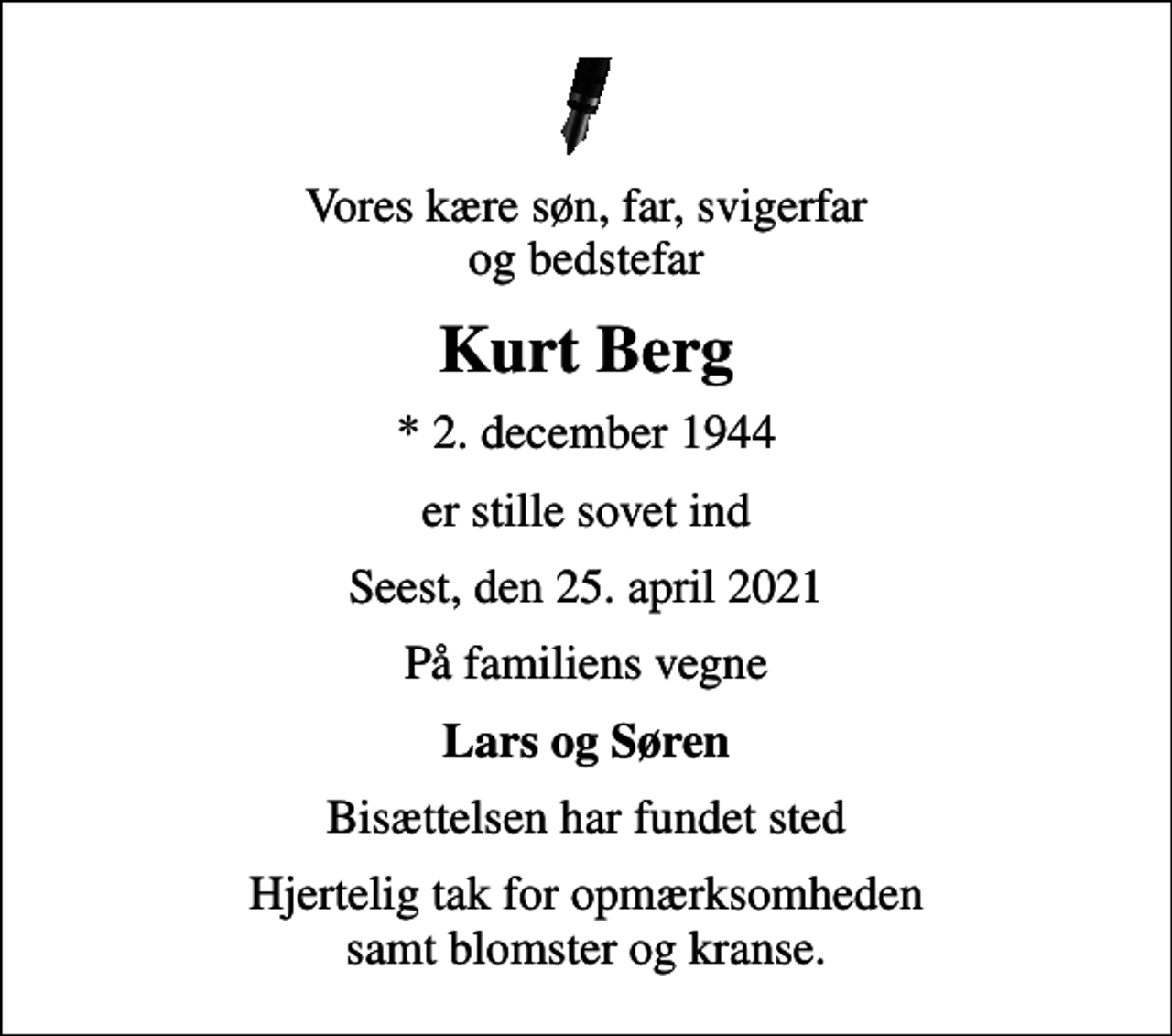 <p>Vores kære søn, far, svigerfar og bedstefar<br />Kurt Berg<br />* 2. december 1944<br />er stille sovet ind<br />Seest, den 25. april 2021<br />På familiens vegne<br />Lars og Søren<br />Bisættelsen har fundet sted<br />Hjertelig tak for opmærksomheden samt blomster og kranse.</p>