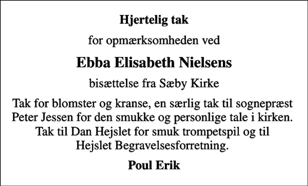 <p>Hjertelig tak<br />for opmærksomheden ved<br />Ebba Elisabeth Nielsens<br />bisættelse fra Sæby Kirke<br />Tak for blomster og kranse, en særlig tak til sognepræst Peter Jessen for den smukke og personlige tale i kirken. Tak til Dan Hejslet for smuk trompetspil og til Hejslet Begravelsesforretning.<br />Poul Erik</p>