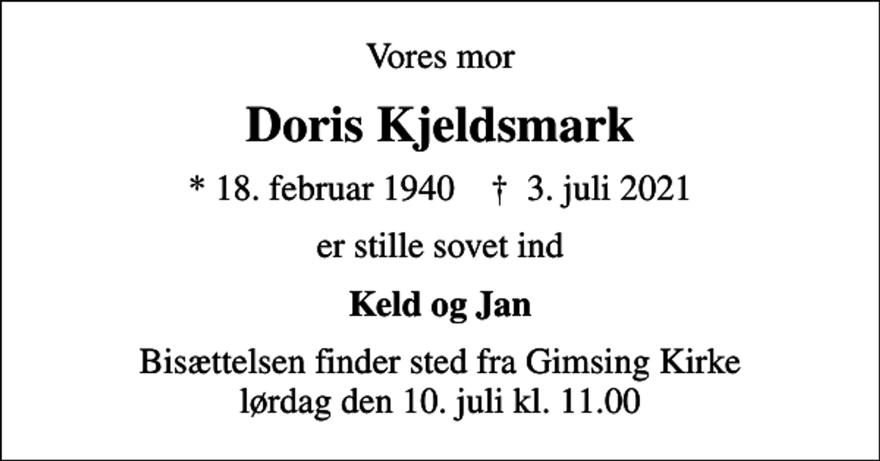 <p>Vores mor<br />Doris Kjeldsmark<br />* 18. februar 1940 ✝ 3. juli 2021<br />er stille sovet ind<br />Keld og Jan<br />Bisættelsen finder sted fra Gimsing Kirke lørdag den 10. juli kl. 11.00</p>