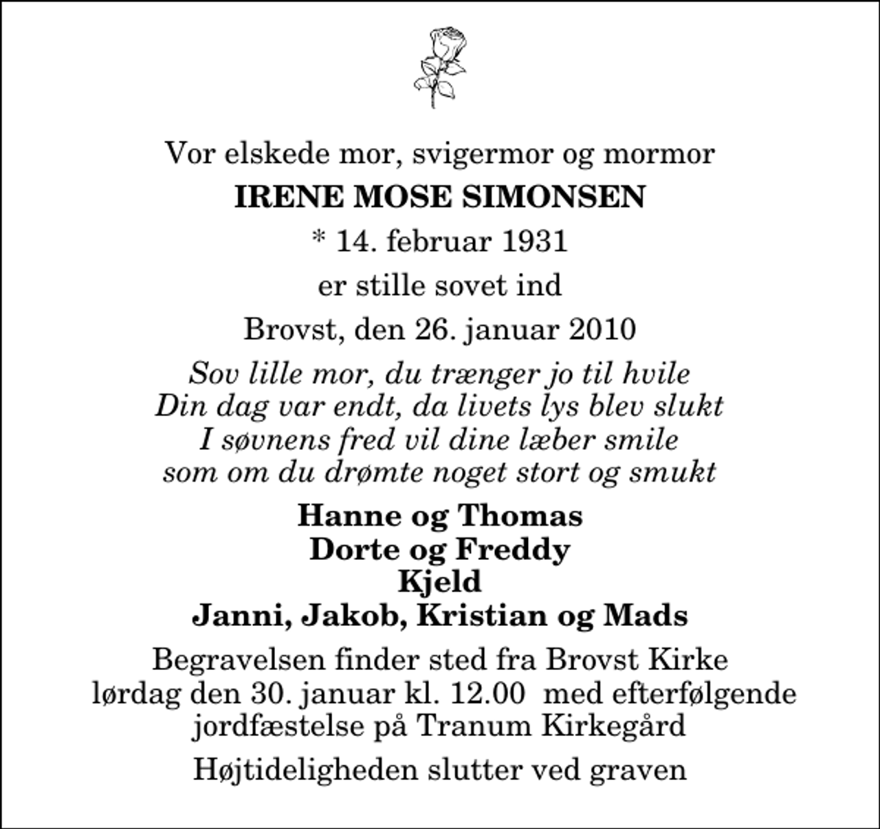 <p>Vor elskede mor, svigermor og mormor<br />Irene Mose Simonsen<br />* 14. februar 1931<br />er stille sovet ind<br />Brovst, den 26. januar 2010<br />Sov lille mor, du trænger jo til hvile Din dag var endt, da livets lys blev slukt I søvnens fred vil dine læber smile som om du drømte noget stort og smukt<br />Hanne og Thomas Dorte og Freddy Kjeld Janni, Jakob, Kristian og Mads<br />Begravelsen finder sted fra Brovst Kirke lørdag den 30. januar kl. 12.00 med efterfølgende jordfæstelse på Tranum Kirkegård<br />Højtideligheden slutter ved graven</p>