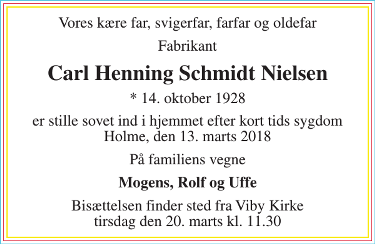 <p>Vores kære far, svigerfar, farfar og oldefar<br />Fabrikant<br />Carl Henning Schmidt Nielsen<br />* 14. oktober 1928<br />er stille sovet ind i hjemmet efter kort tids sygdom Holme, den 13. marts 2018<br />På familiens vegne<br />Mogens, Rolf og Uffe<br />Bisættelsen finder sted fra Viby Kirke tirsdag den 20. marts kl. 11.30</p>