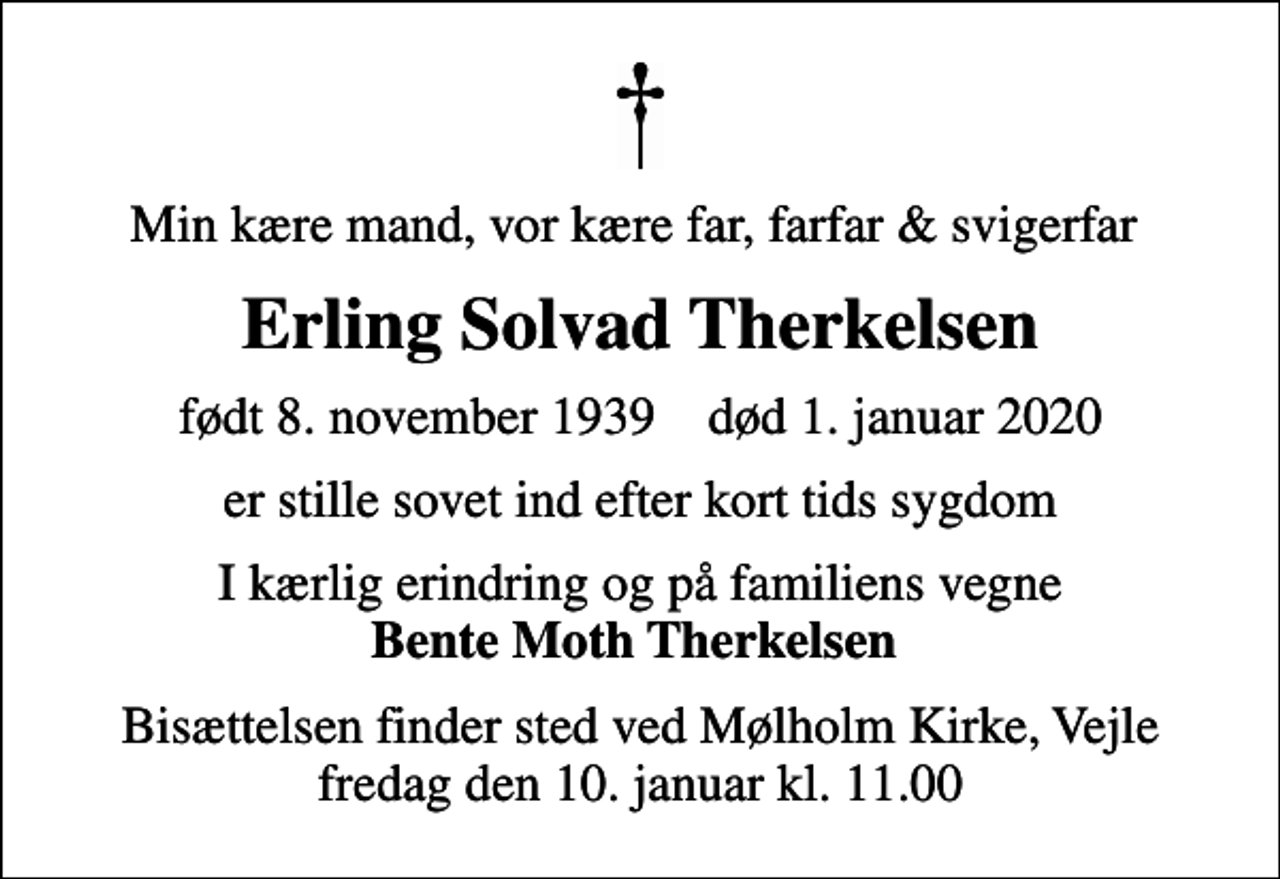 <p>Min kære mand, vor kære far, farfar &amp; svigerfar<br />Erling Solvad Therkelsen<br />født 8. november 1939 død 1. januar 2020<br />er stille sovet ind efter kort tids sygdom<br />I kærlig erindring og på familiens vegne <em>Bente Moth Therkelsen<br />Bisættelsen finder sted ved Mølholm Kirke, Vejle fredag den 10. januar kl. 11.00</em></p>