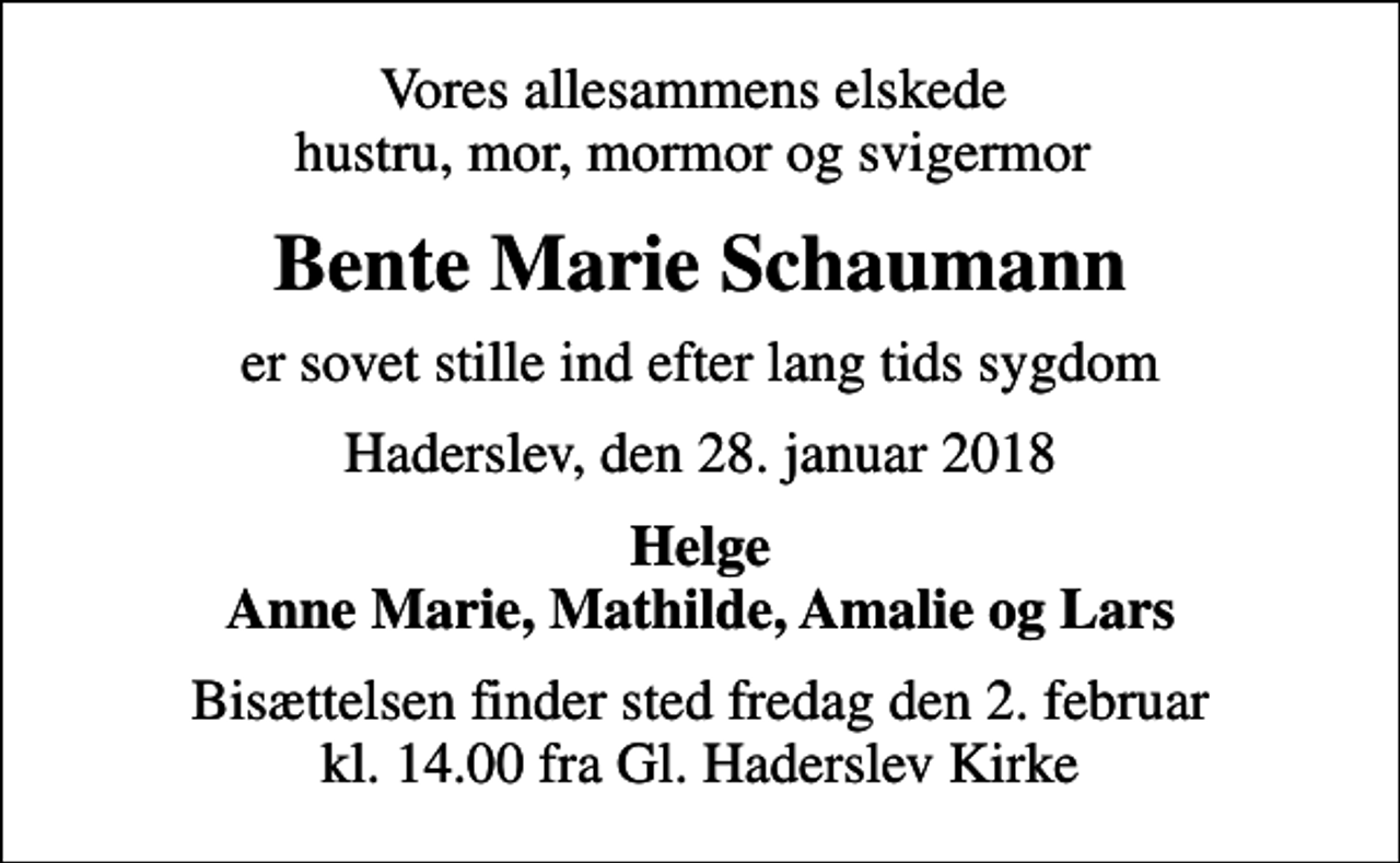 <p>Vores allesammens elskede hustru, mor, mormor og svigermor<br />Bente Marie Schaumann<br />er sovet stille ind efter lang tids sygdom<br />Haderslev, den 28. januar 2018<br />Helge Anne Marie, Mathilde, Amalie og Lars<br />Bisættelsen finder sted fredag den 2. februar kl. 14.00 fra Gl. Haderslev Kirke</p>