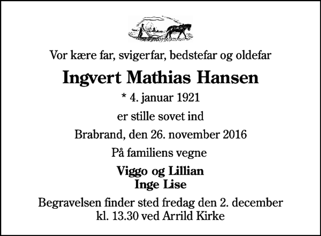 <p>Vor kære far, svigerfar, bedstefar og oldefar<br />Ingvert Mathias Hansen<br />* 4. januar 1921<br />er stille sovet ind<br />Brabrand, den 26. november 2016<br />På familiens vegne<br />Viggo og Lillian Inge Lise<br />Begravelsen finder sted fredag den 2. december kl. 13.30 ved Arrild Kirke</p>