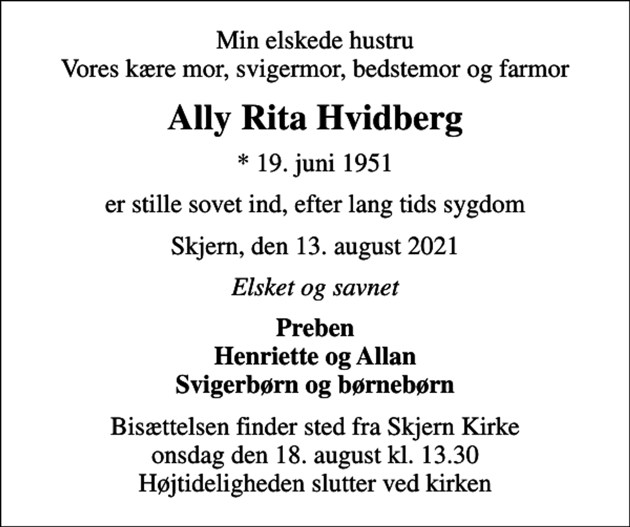 <p>Min elskede hustru Vores kære mor, svigermor, bedstemor og farmor<br />Ally Rita Hvidberg<br />* 19. juni 1951<br />er stille sovet ind, efter lang tids sygdom<br />Skjern, den 13. august 2021<br />Elsket og savnet<br />Preben Henriette og Allan Svigerbørn og børnebørn<br />Bisættelsen finder sted fra Skjern Kirke onsdag den 18. august kl. 13.30 Højtideligheden slutter ved kirken</p>