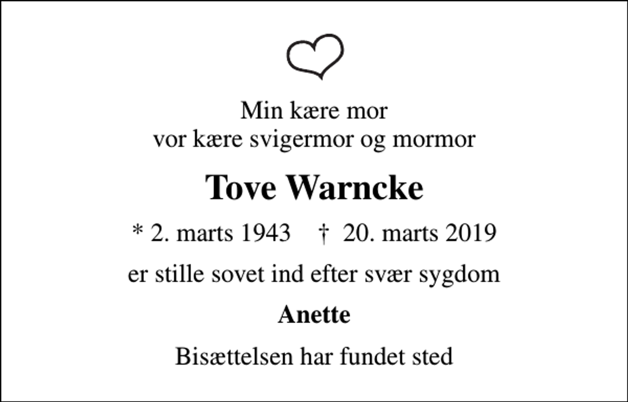 <p>Min kære mor vor kære svigermor og mormor<br />Tove Warncke<br />* 2. marts 1943 ✝ 20. marts 2019<br />er stille sovet ind efter svær sygdom<br />Anette<br />Bisættelsen har fundet sted</p>