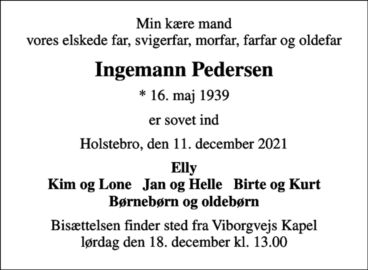 <p>Min kære mand vores elskede far, svigerfar, morfar, farfar og oldefar<br />Ingemann Pedersen<br />* 16. maj 1939<br />er sovet ind<br />Holstebro, den 11. december 2021<br />Elly Kim og Lone Jan og Helle Birte og Kurt Børnebørn og oldebørn<br />Bisættelsen finder sted fra Viborgvejs Kapel lørdag den 18. december kl. 13.00</p>