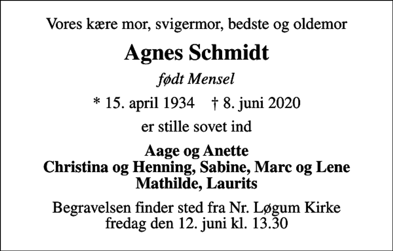 <p>Vores kære mor, svigermor, bedste og oldemor<br />Agnes Schmidt<br />født Mensel<br />* 15. april 1934 ✝ 8. juni 2020<br />er stille sovet ind<br />Aage og Anette Christina og Henning, Sabine, Marc og Lene Mathilde, Laurits<br />Begravelsen finder sted fra Nr. Løgum Kirke fredag den 12. juni kl. 13.30</p>