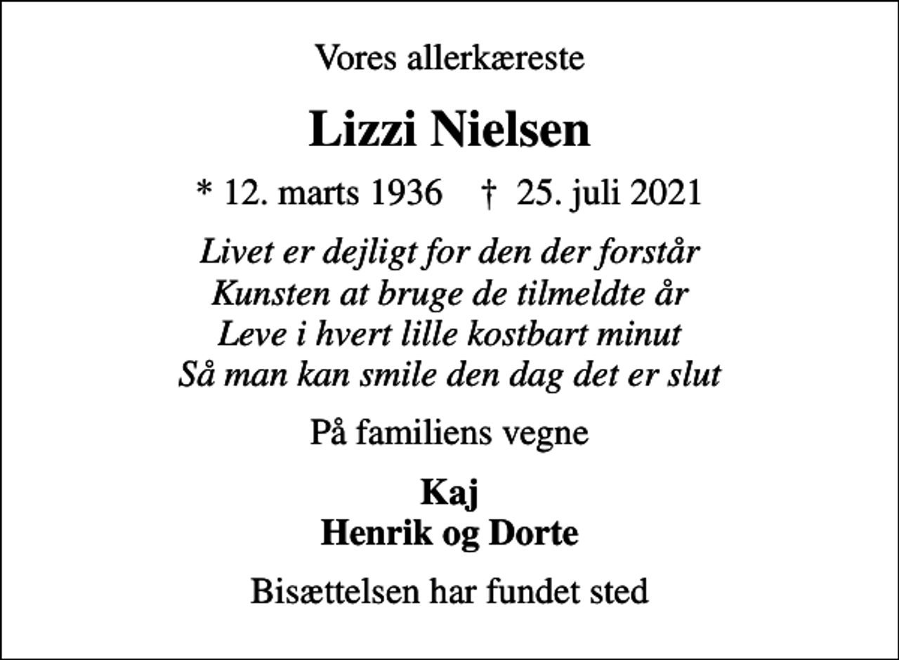 <p>Vores allerkæreste<br />Lizzi Nielsen<br />* 12. marts 1936 ✝ 25. juli 2021<br />Livet er dejligt for den der forstår Kunsten at bruge de tilmeldte år Leve i hvert lille kostbart minut Så man kan smile den dag det er slut<br />På familiens vegne<br />Kaj Henrik og Dorte<br />Bisættelsen har fundet sted</p>