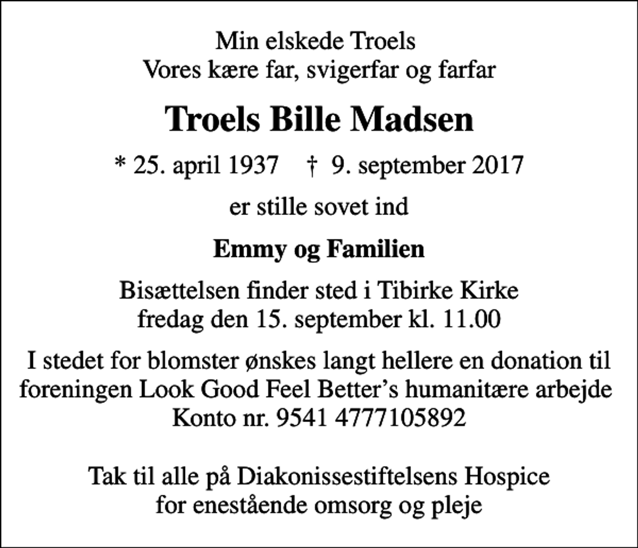 <p>Min elskede Troels Vores kære far, svigerfar og farfar<br />Troels Bille Madsen<br />* 25. april 1937 ✝ 9. september 2017<br />er stille sovet ind<br />Emmy og Familien<br />Bisættelsen finder sted i Tibirke Kirke fredag den 15. september kl. 11.00<br />I stedet for blomster ønskes langt hellere en donation til foreningen Look Good Feel Betters humanitære arbejde Konto nr. 9541 4777105892 Tak til alle på Diakonissestiftelsens Hospice for enestående omsorg og pleje</p>