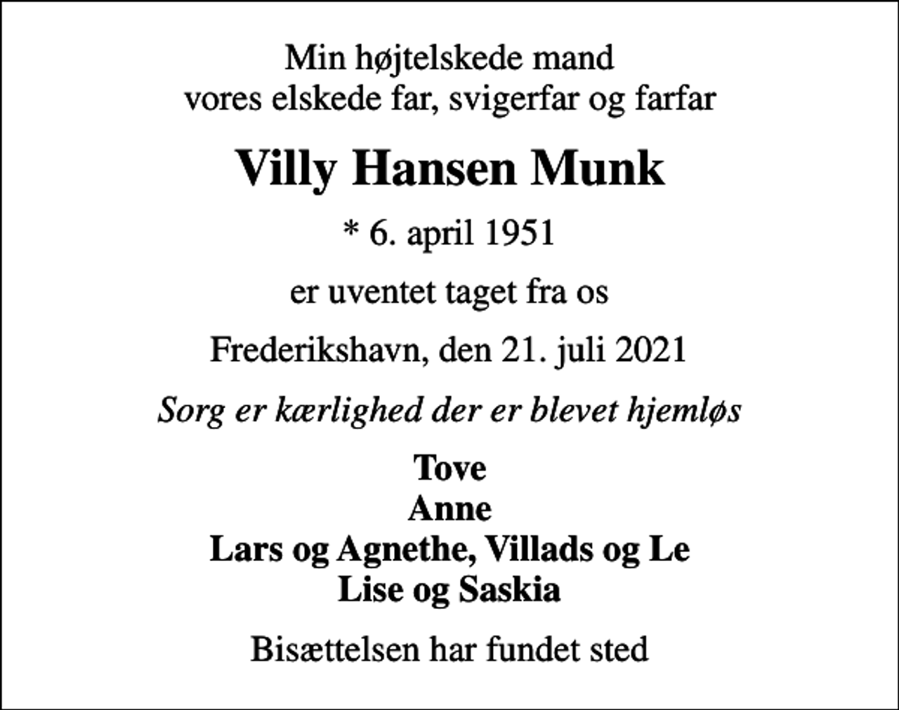 <p>Min højtelskede mand vores elskede far, svigerfar og farfar<br />Villy Hansen Munk<br />* 6. april 1951<br />er uventet taget fra os<br />Frederikshavn, den 21. juli 2021<br />Sorg er kærlighed der er blevet hjemløs<br />Tove Anne Lars og Agnethe, Villads og Le Lise og Saskia<br />Bisættelsen har fundet sted</p>