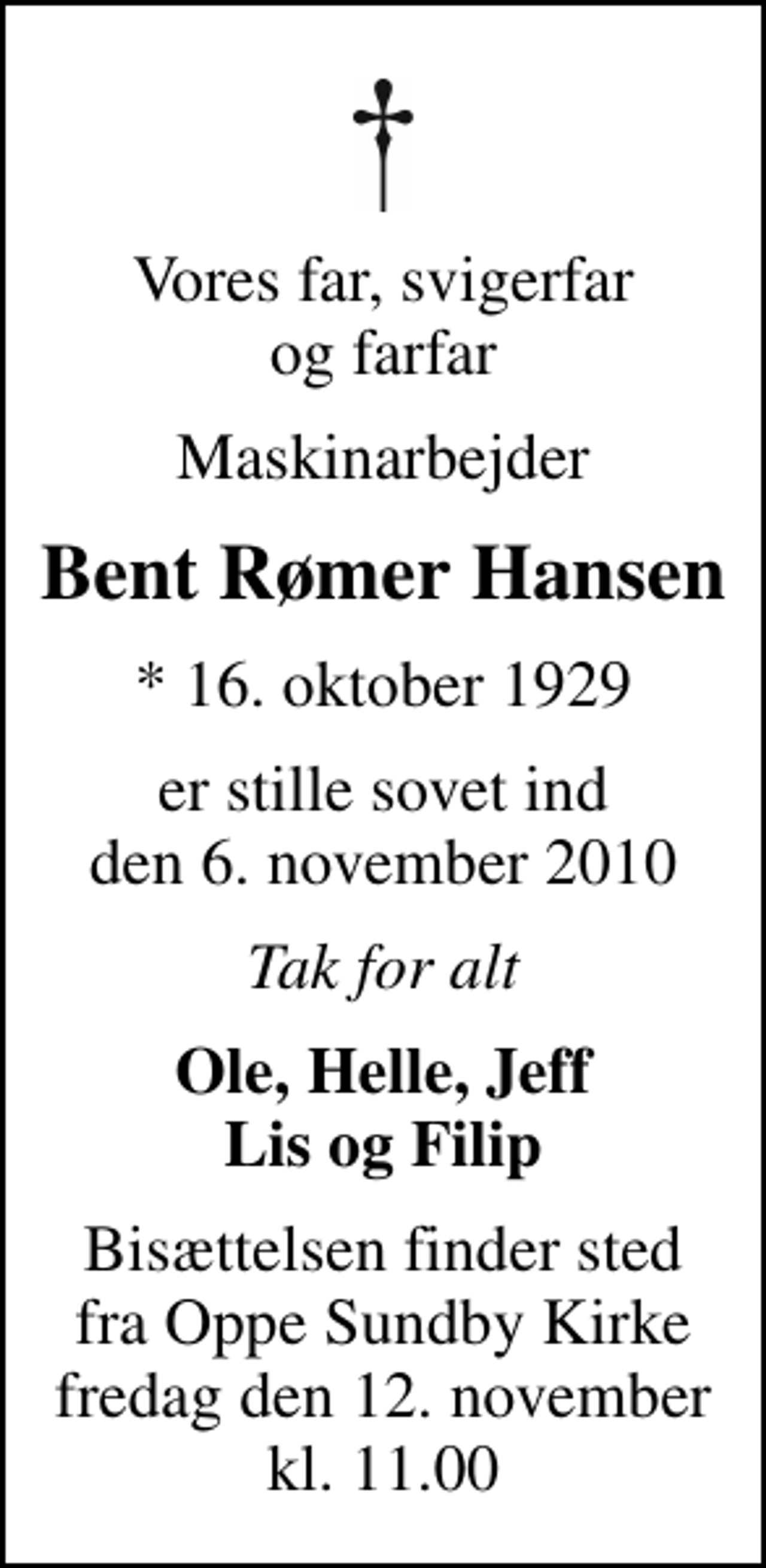 <p>Vores far, svigerfar og farfar<br />Maskinarbejder<br />Bent Rømer Hansen<br />* 16. oktober 1929<br />er stille sovet ind den 6. november 2010<br />Tak for alt<br />Ole, Helle, Jeff Lis og Filip<br />Bisættelsen finder sted fra Oppe Sundby Kirke fredag den 12. november kl. 11.00</p>