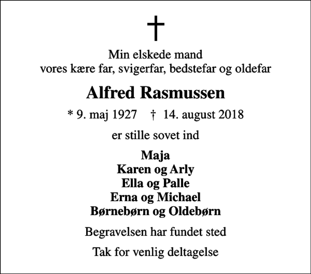 <p>Min elskede mand vores kære far, svigerfar, bedstefar og oldefar<br />Alfred Rasmussen<br />* 9. maj 1927 ✝ 14. august 2018<br />er stille sovet ind<br />Maja Karen og Arly Ella og Palle Erna og Michael Børnebørn og Oldebørn<br />Begravelsen har fundet sted<br />Tak for venlig deltagelse</p>