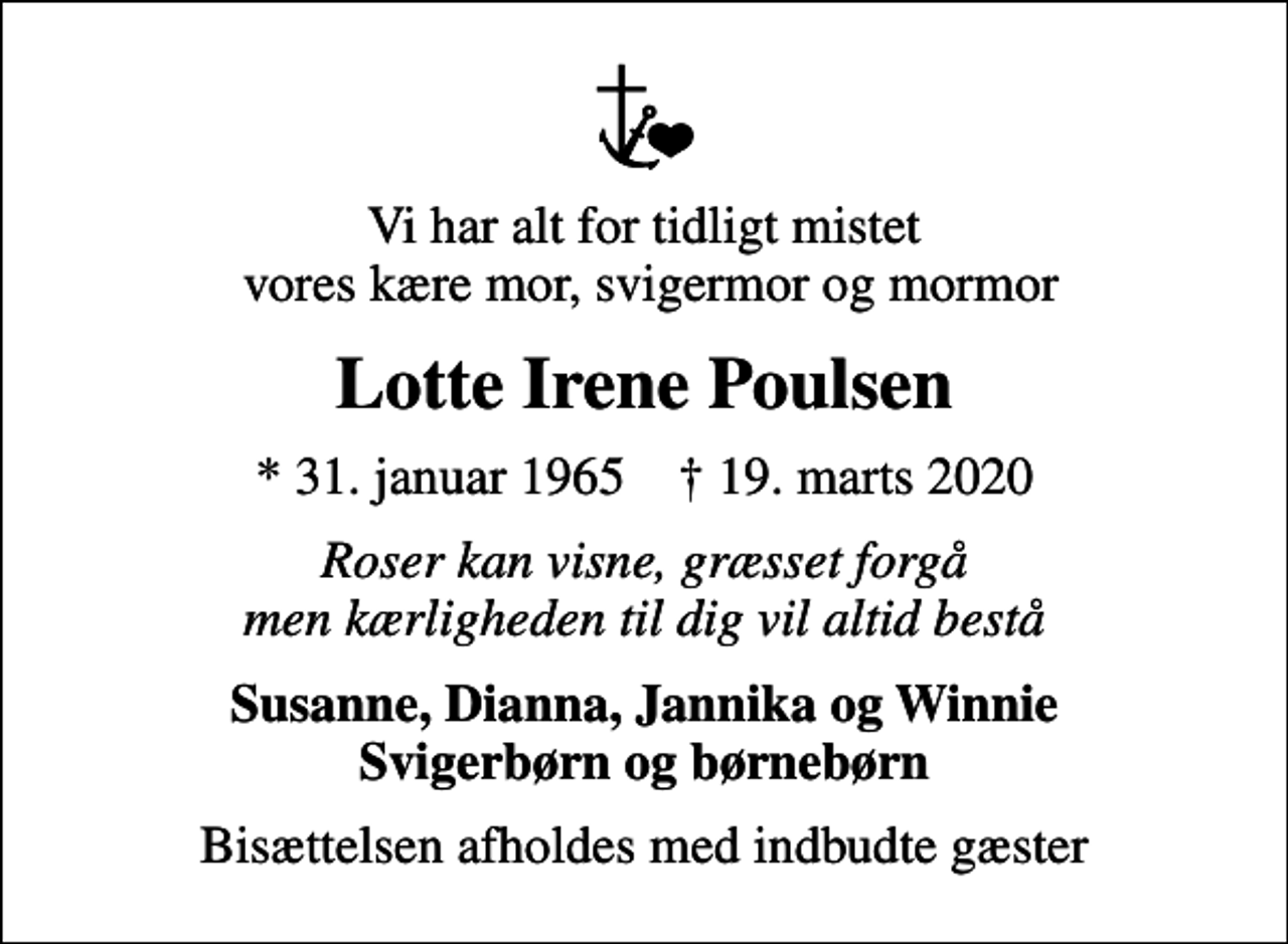 <p>Vi har alt for tidligt mistet vores kære mor, svigermor og mormor<br />Lotte Irene Poulsen<br />* 31. januar 1965 ✝ 19. marts 2020<br />Roser kan visne, græsset forgå men kærligheden til dig vil altid bestå<br />Susanne, Dianna, Jannika og Winnie Svigerbørn og børnebørn<br />Bisættelsen afholdes med indbudte gæster</p>