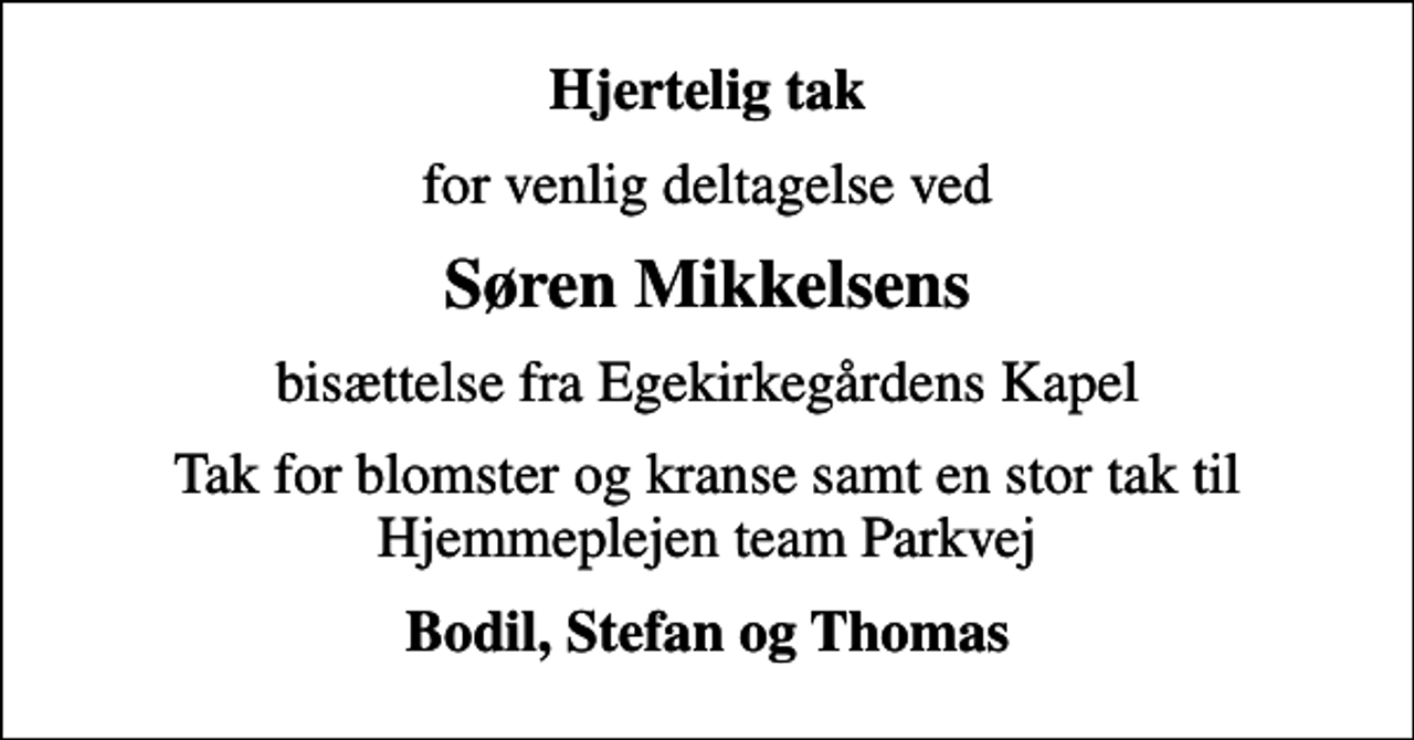 <p>Hjertelig tak<br />for venlig deltagelse ved<br />Søren Mikkelsens<br />bisættelse fra Egekirkegårdens Kapel<br />Tak for blomster og kranse samt en stor tak til Hjemmeplejen team Parkvej<br />Bodil, Stefan og Thomas</p>