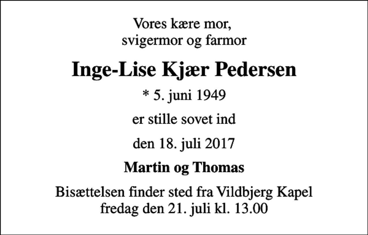 <p>Vores kære mor, svigermor og farmor<br />Inge-Lise Kjær Pedersen<br />* 5. juni 1949<br />er stille sovet ind<br />den 18. juli 2017<br />Martin og Thomas<br />Bisættelsen finder sted fra Vildbjerg Kapel fredag den 21. juli kl. 13.00</p>