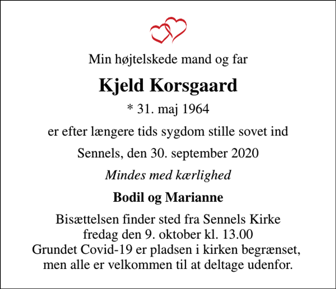 <p>Min højtelskede mand og far<br />Kjeld Korsgaard<br />* 31. maj 1964<br />er efter længere tids sygdom stille sovet ind<br />Sennels, den 30. september 2020<br />Mindes med kærlighed<br />Bodil og Marianne<br />Bisættelsen finder sted fra Sennels Kirke fredag den 9. oktober kl. 13.00 Grundet Covid-19 er pladsen i kirken begrænset, men alle er velkommen til at deltage udenfor.</p>