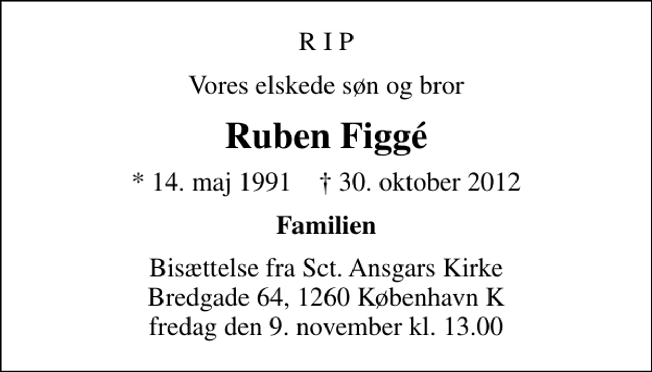 <p>R I P<br />Vores elskede søn og bror<br />Ruben Figgé<br />* 14. maj 1991 ✝ 30. oktober 2012<br />Familien<br />Bisættelse fra Sct. Ansgars Kirke Bredgade 64, 1260 København K fredag den 9. november kl. 13.00</p>
