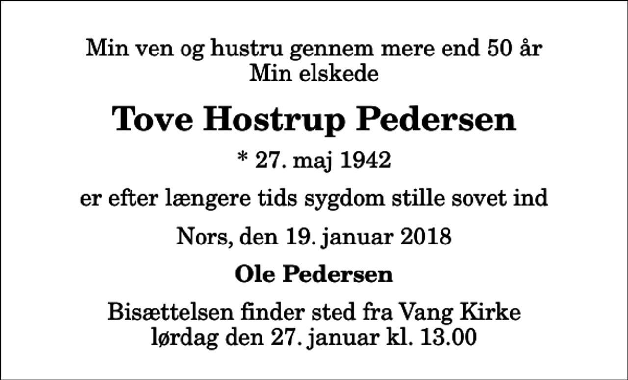 <p>Min ven og hustru gennem mere end 50 år Min elskede<br />Tove Hostrup Pedersen<br />* 27. maj 1942<br />er efter længere tids sygdom stille sovet ind<br />Nors, den 19. januar 2018<br />Ole Pedersen<br />Bisættelsen finder sted fra Vang Kirke lørdag den 27. januar kl. 13.00</p>