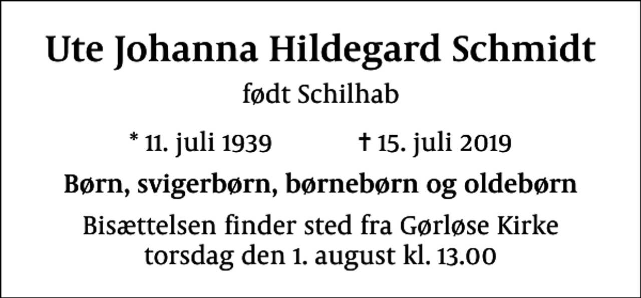 <p>Ute Johanna Hildegard Schmidt<br />født Schilhab<br />* 11. juli 1939 ✝ 15. juli 2019<br />Børn, svigerbørn, børnebørn og oldebørn<br />Bisættelsen finder sted fra Gørløse Kirke torsdag den 1. august kl. 13.00</p>