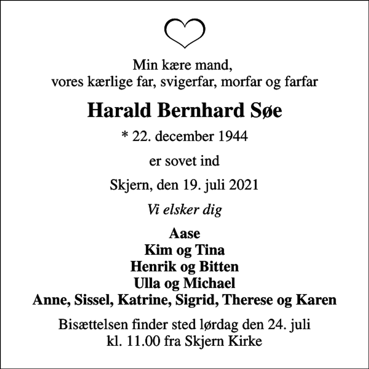 <p>Min kære mand, vores kærlige far, svigerfar, morfar og farfar<br />Harald Bernhard Søe<br />* 22. december 1944<br />er sovet ind<br />Skjern, den 19. juli 2021<br />Vi elsker dig<br />Aase Kim og Tina Henrik og Bitten Ulla og Michael Anne, Sissel, Katrine, Sigrid, Therese og Karen<br />Bisættelsen finder sted lørdag den 24. juli kl. 11.00 fra Skjern Kirke</p>