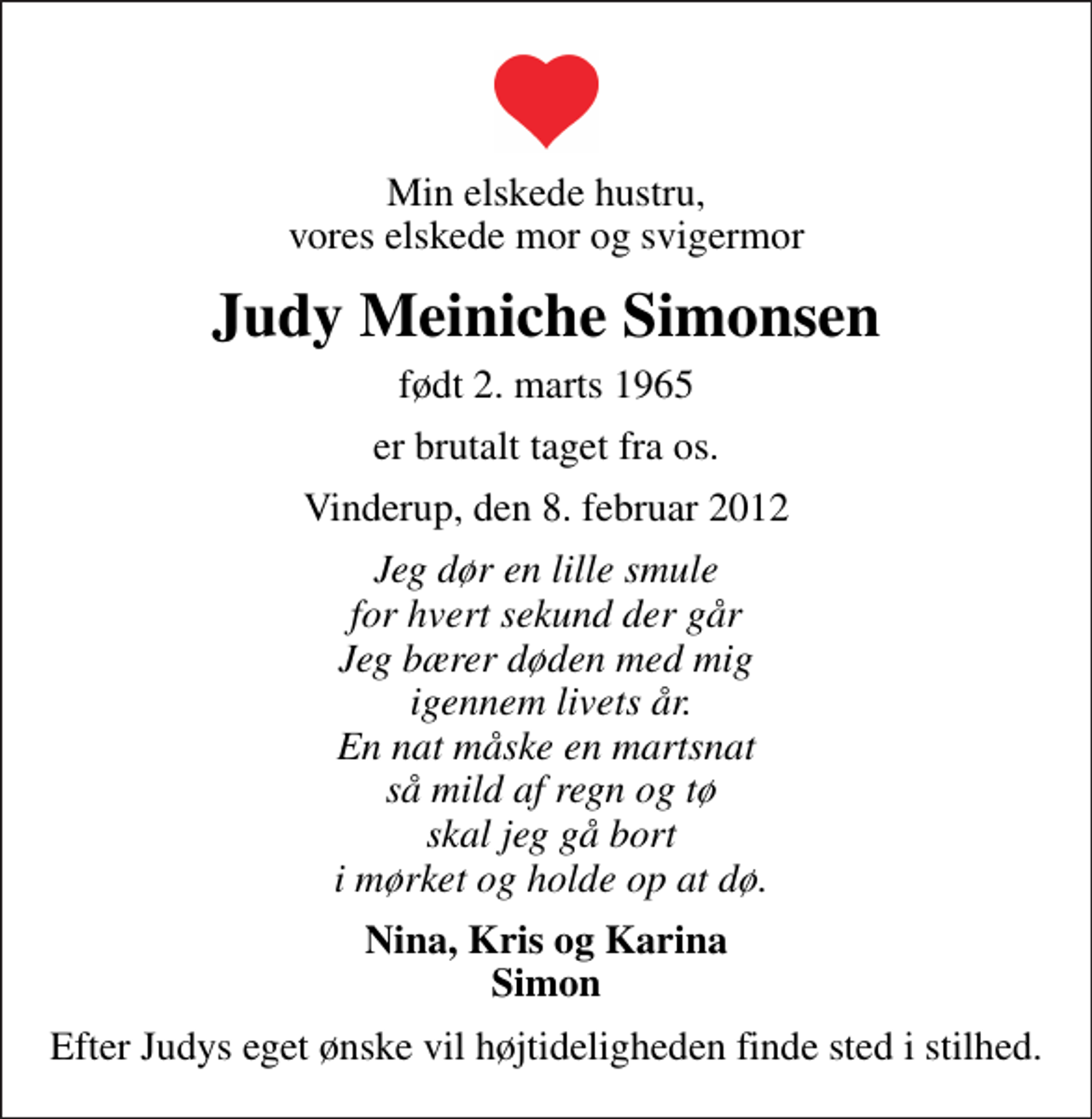 <p>Min elskede hustru, vores elskede mor og svigermor<br />Judy Meiniche Simonsen<br />født 2. marts 1965<br />er brutalt taget fra os.<br />Vinderup, den 8. februar 2012<br />Jeg dør en lille smule for hvert sekund der går Jeg bærer døden med mig igennem livets år. En nat måske en martsnat så mild af regn og tø skal jeg gå bort i mørket og holde op at dø.<br />Nina, Kris og Karina Simon<br />Efter Judys eget ønske vil højtideligheden finde sted i stilhed.</p>
