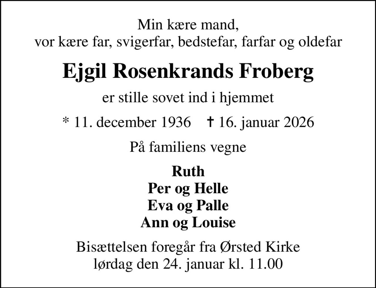 Min kære mand, vor kære far, svigerfar, bedstefar, farfar og oldefar
Ejgil Rosenkrands Froberg
er stille sovet ind i hjemmet
* 11. december 1936    ✝ 16. januar 2026
På familiens vegne
Ruth Per og Helle Eva og Palle Ann og Louise
Bisættelsen foregår fra Ørsted Kirke  lørdag den 24. januar kl. 11.00