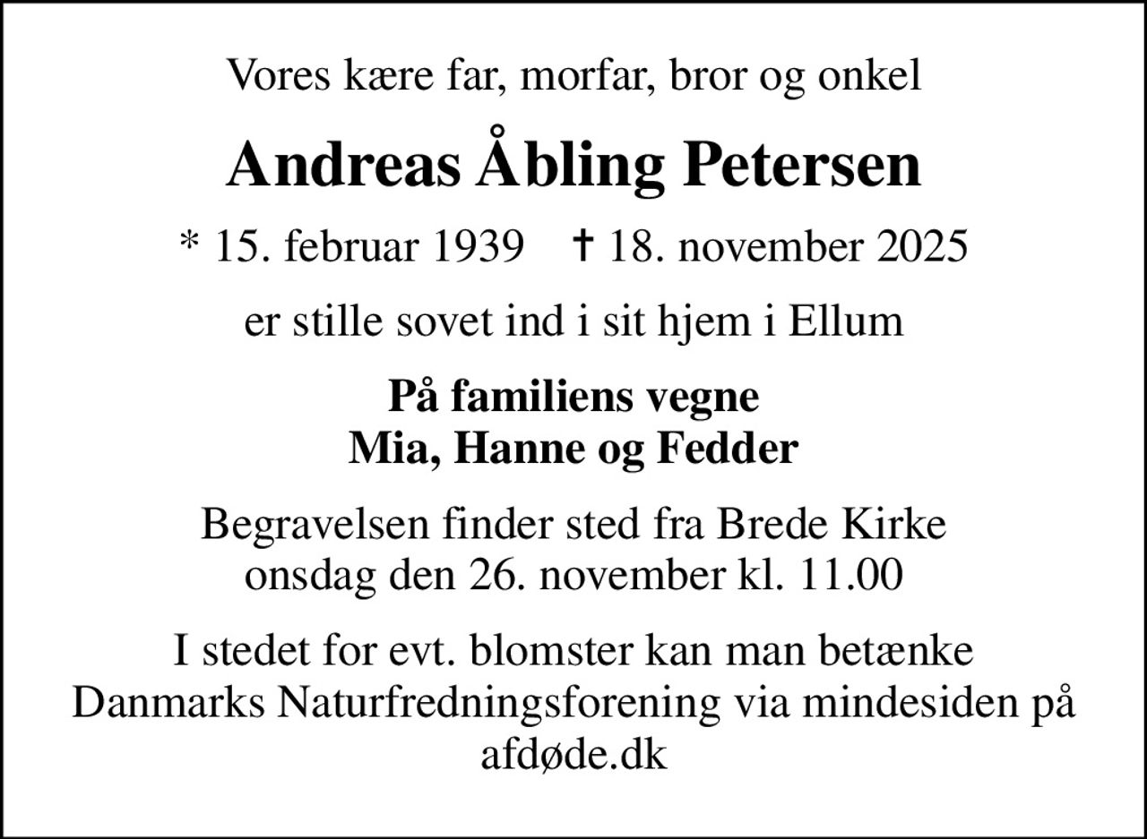 Vores kære far, morfar, bror og onkel
Andreas Åbling Petersen
* 15. februar 1939    ✝ 18. november 2025
er stille sovet ind i sit hjem i Ellum
På familiens vegne Mia, Hanne og Fedder
Begravelsen finder sted fra Brede Kirke  onsdag den 26. november kl. 11.00 
I stedet for evt. blomster kan man betænke
					Danmarks Naturfredningsforening via mindesiden på afdøde.dk