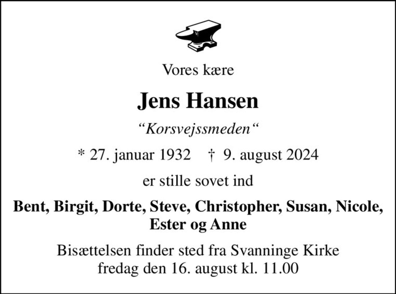 Vores kære
Jens Hansen
Korsvejssmeden
* 27. januar 1932    ✝ 9. august 2024
er stille sovet ind
Bent, Birgit, Dorte, Steve, Christopher, Susan, Nicole, Ester og Anne
Bisættelsen finder sted fra Svanninge Kirke  fredag den 16. august kl. 11.00