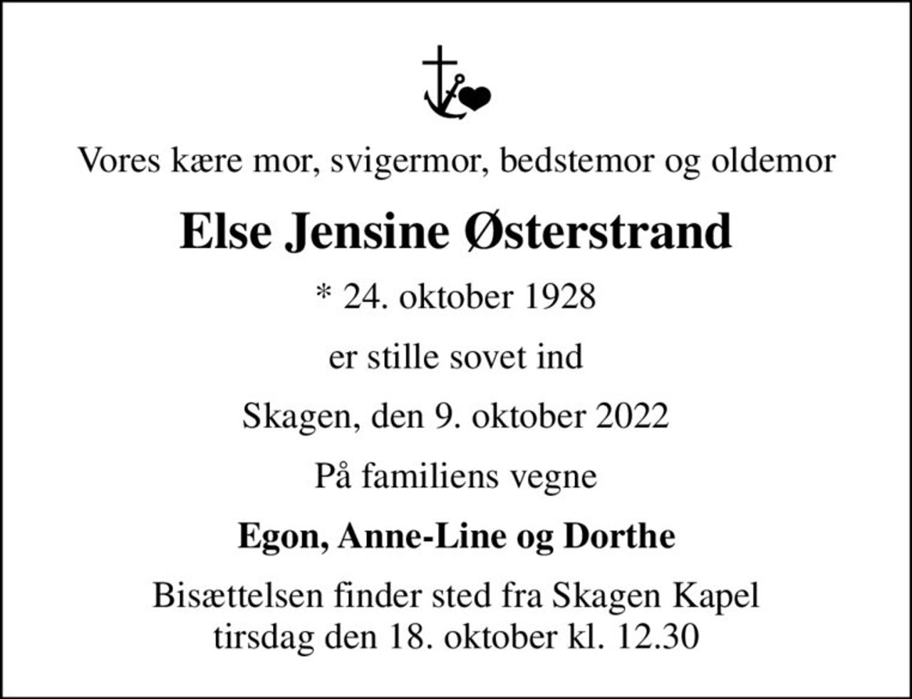 Vores kære mor, svigermor, bedstemor og oldemor
Else Jensine Østerstrand
* 24. oktober 1928
er stille sovet ind
Skagen, den 9. oktober 2022
På familiens vegne
Egon, Anne-Line og Dorthe
Bisættelsen finder sted fra Skagen Kapel  tirsdag den 18. oktober kl. 12.30