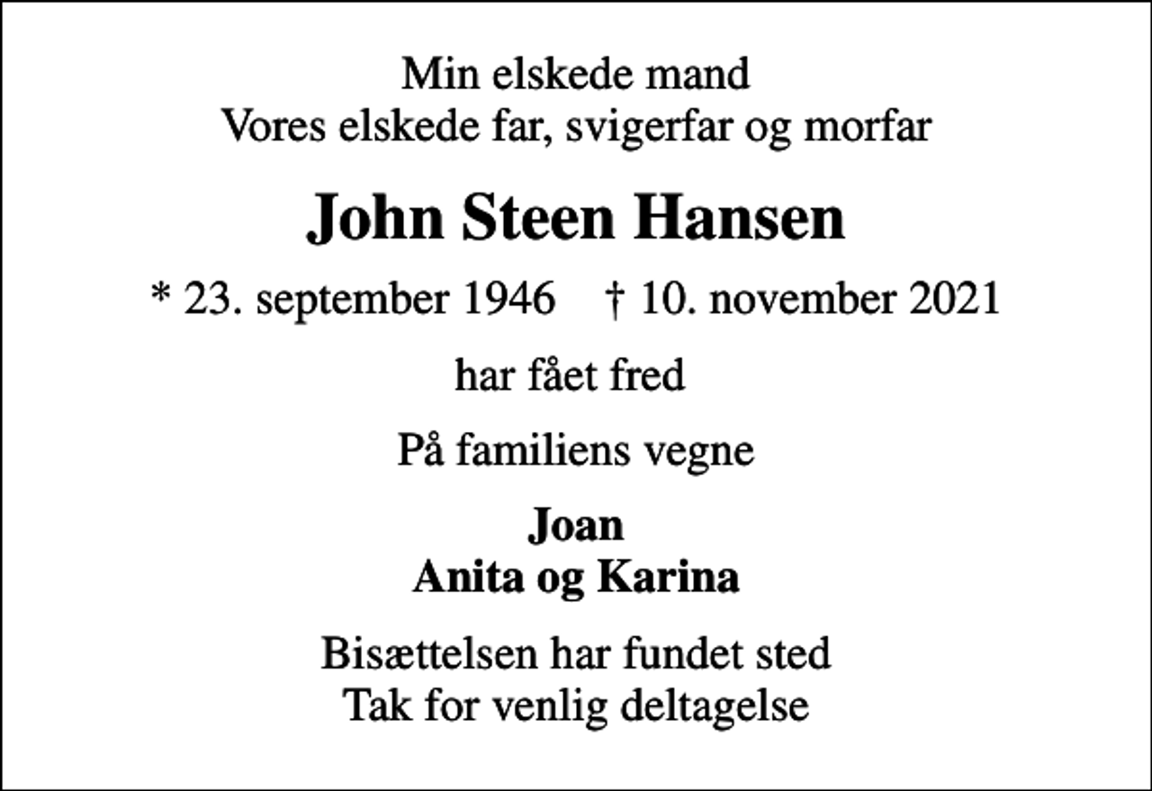 <p>Min elskede mand Vores elskede far, svigerfar og morfar<br />John Steen Hansen<br />* 23. september 1946 ✝ 10. november 2021<br />har fået fred<br />På familiens vegne<br />Joan Anita og Karina<br />Bisættelsen har fundet sted Tak for venlig deltagelse</p>