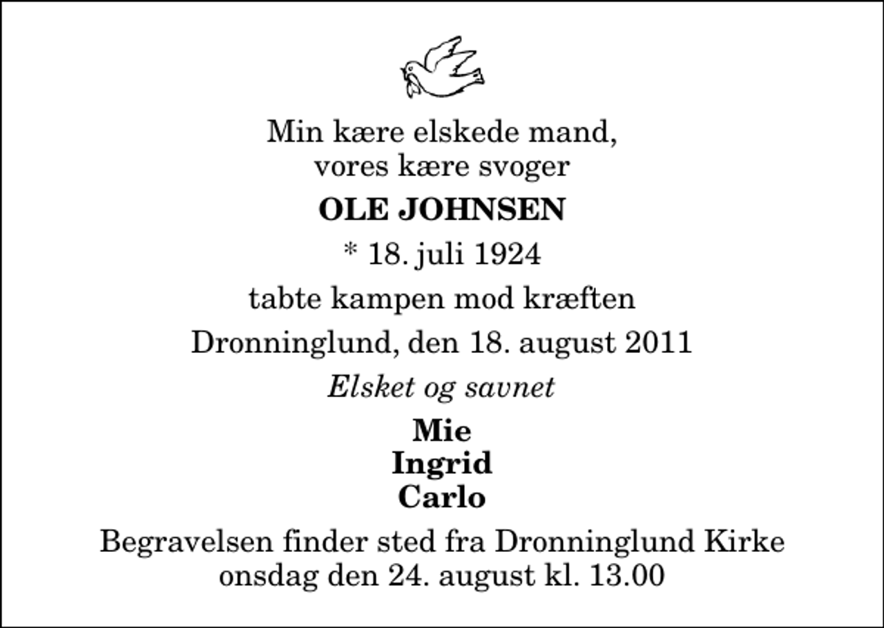 <p>Min kære elskede mand, vores kære svoger<br />Ole Johnsen<br />* 18. juli 1924<br />tabte kampen mod kræften<br />Dronninglund, den 18. august 2011<br />Elsket og savnet<br />Mie Ingrid Carlo<br />Begravelsen finder sted fra Dronninglund Kirke onsdag den 24. august kl. 13.00</p>