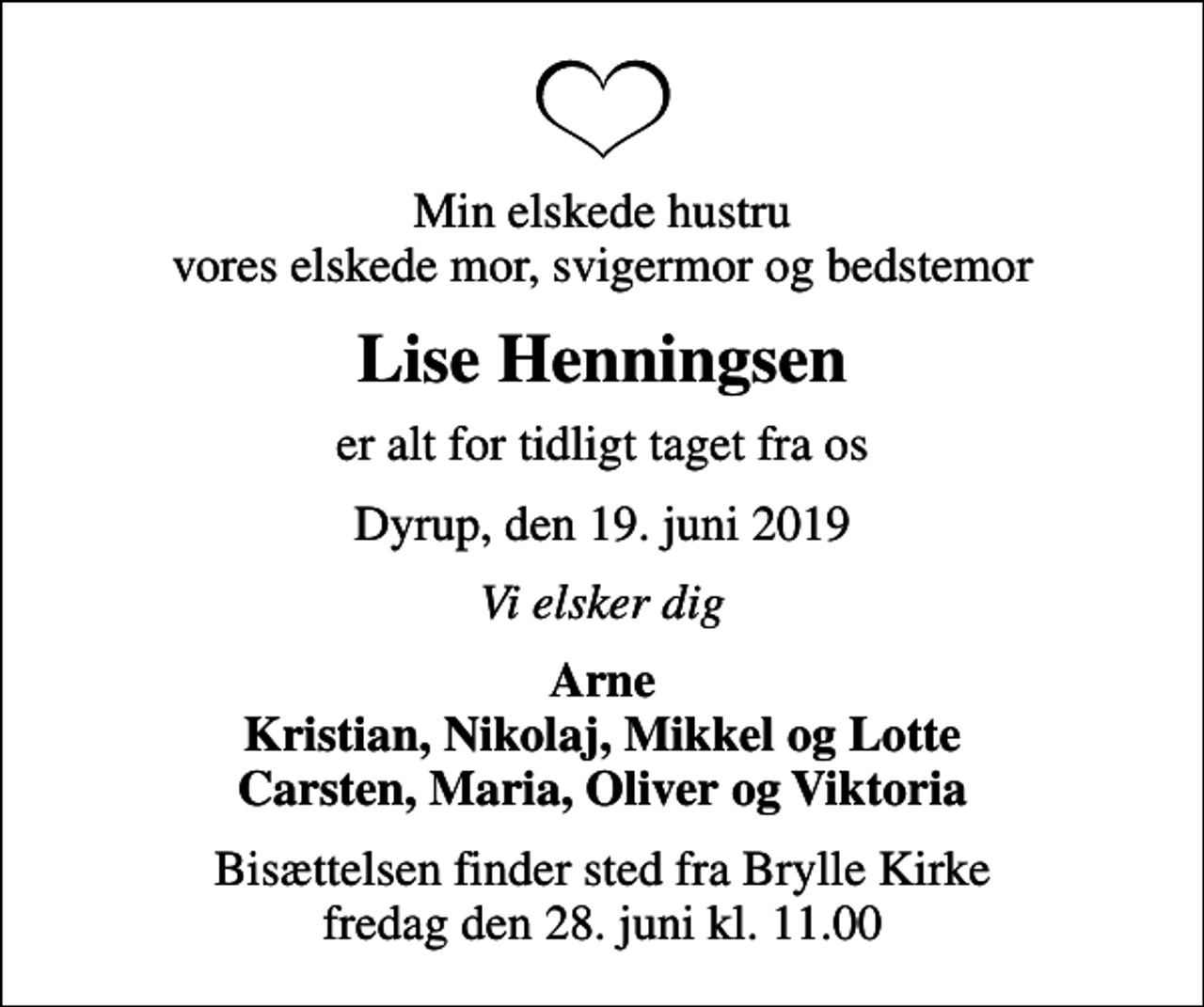 <p>Min elskede hustru vores elskede mor, svigermor og bedstemor<br />Lise Henningsen<br />er alt for tidligt taget fra os<br />Dyrup, den 19. juni 2019<br />Vi elsker dig<br />Arne Kristian, Nikolaj, Mikkel og Lotte Carsten, Maria, Oliver og Viktoria<br />Bisættelsen finder sted fra Brylle Kirke fredag den 28. juni kl. 11.00</p>