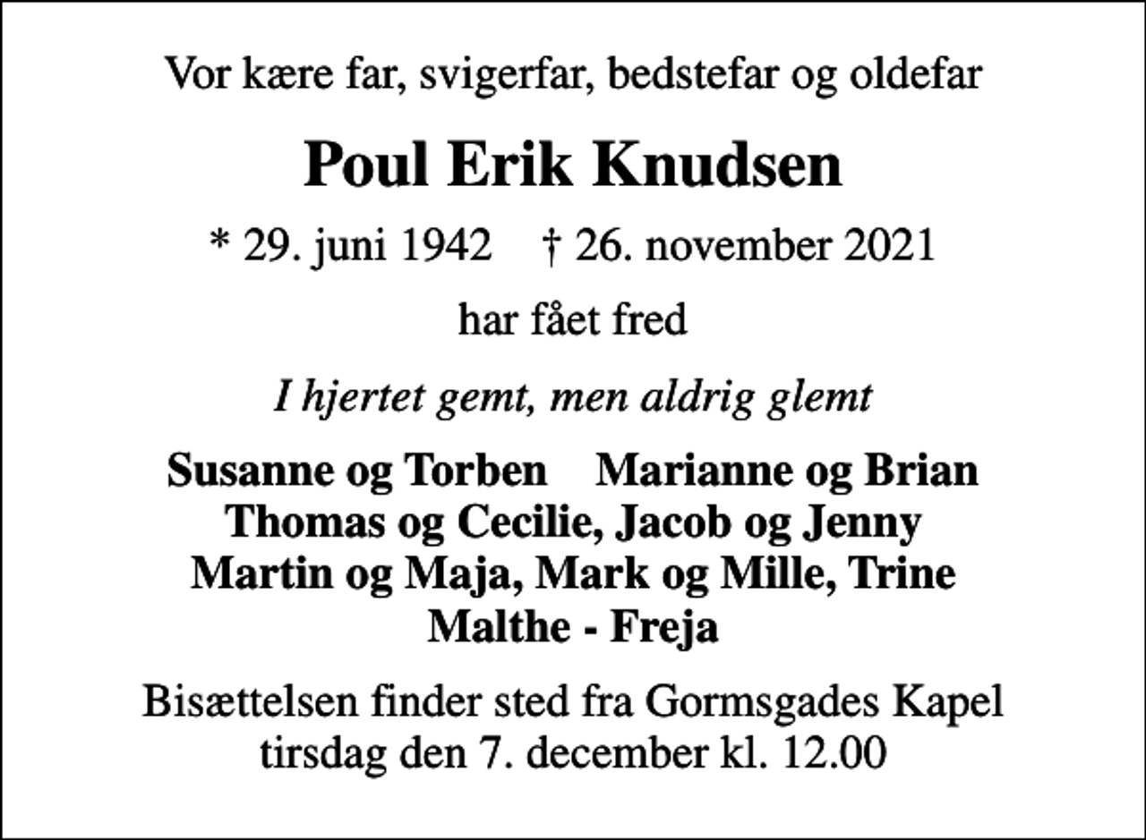 <p>Vor kære far, svigerfar, bedstefar og oldefar<br />Poul Erik Knudsen<br />* 29. juni 1942 ✝ 26. november 2021<br />har fået fred<br />I hjertet gemt, men aldrig glemt<br />Susanne og Torben Marianne og Brian Thomas og Cecilie, Jacob og Jenny Martin og Maja, Mark og Mille, Trine Malthe - Freja<br />Bisættelsen finder sted fra Gormsgades Kapel tirsdag den 7. december kl. 12.00</p>
