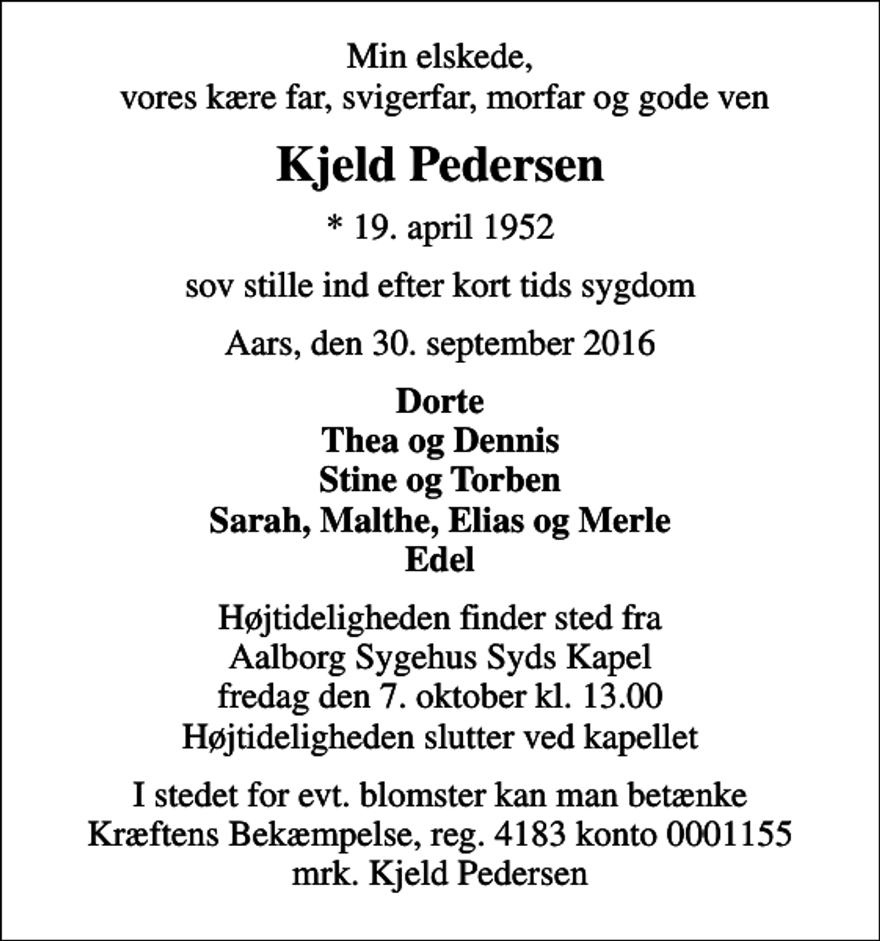 <p>Min elskede, vores kære far, svigerfar, morfar og gode ven<br />Kjeld Pedersen<br />* 19. april 1952<br />sov stille ind efter kort tids sygdom<br />Aars, den 30. september 2016<br />Dorte Thea og Dennis Stine og Torben Sarah, Malthe, Elias og Merle Edel<br />Højtideligheden finder sted fra Aalborg Sygehus Syds Kapel fredag den 7. oktober kl. 13.00 Højtideligheden slutter ved kapellet<br />I stedet for evt. blomster kan man betænke<br />Kræftens Bekæmpelse reg.4183konto0001155mrk. Kjeld<br />Pedersen</p>