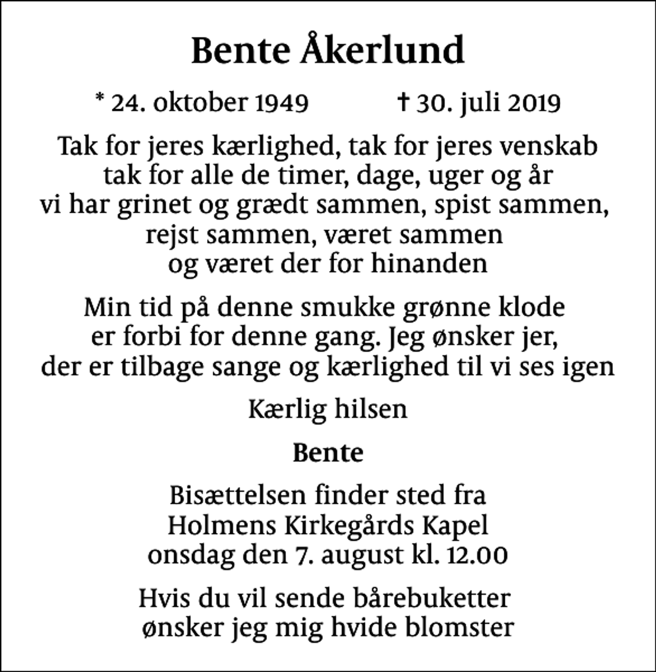 <p>Bente Åkerlund<br />* 24. oktober 1949 ✝ 30. juli 2019<br />Tak for jeres kærlighed, tak for jeres venskab tak for alle de timer, dage, uger og år vi har grinet og grædt sammen, spist sammen, rejst sammen, været sammen og været der for hinanden<br />Min tid på denne smukke grønne klode er forbi for denne gang. Jeg ønsker jer, der er tilbage sange og kærlighed til vi ses igen<br />Kærlig hilsen<br />Bente<br />Bisættelsen finder sted fra Holmens Kirkegårds Kapel onsdag den 7. august kl. 12.00<br />Hvis du vil sende bårebuketter ønsker jeg mig hvide blomster</p>