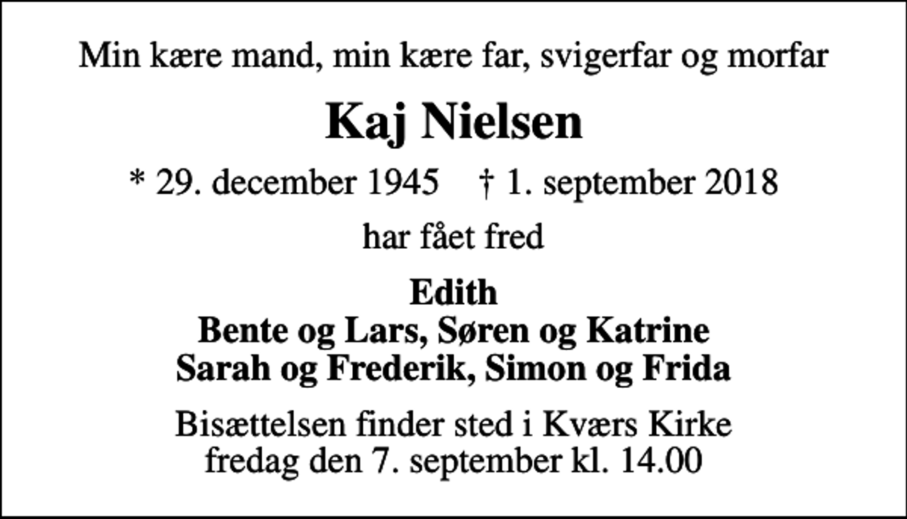 <p>Min kære mand, min kære far, svigerfar og morfar<br />Kaj Nielsen<br />* 29. december 1945 ✝ 1. september 2018<br />har fået fred<br />Edith Bente og Lars, Søren og Katrine Sarah og Frederik, Simon og Frida<br />Bisættelsen finder sted i Kværs Kirke fredag den 7. september kl. 14.00</p>