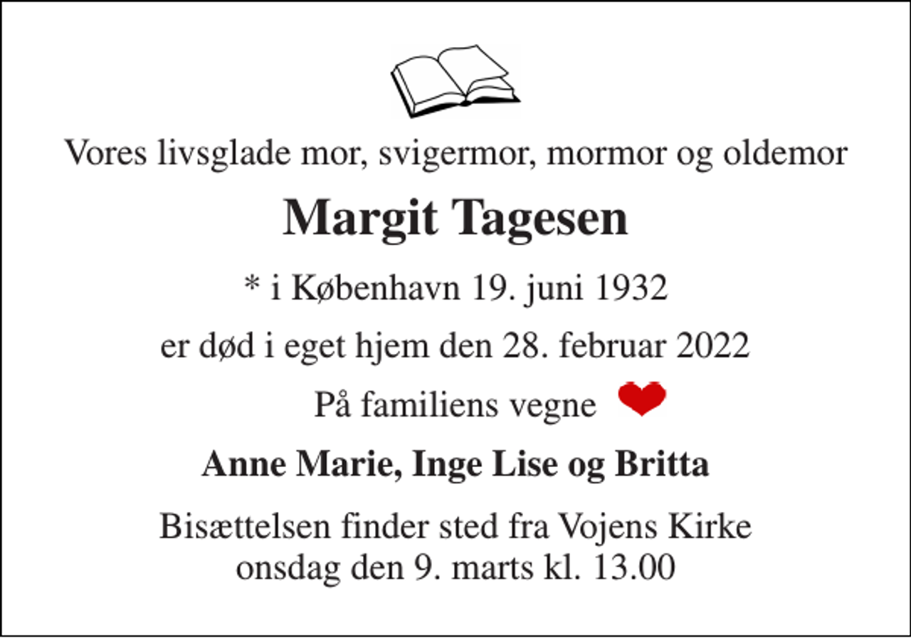 <p>Vores livsglade mor, svigermor, mormor og oldemor<br />Margit Tagesen<br />*​ i København 19. juni 1932<br />er død i eget hjem den 28. februar 2022<br />På familiens vegne<br />Anne Marie, Inge Lise og Britta<br />Bisættelsen​ finder sted fra Vojens Kirke​ onsdag den 9. marts​ kl. 13.00</p>