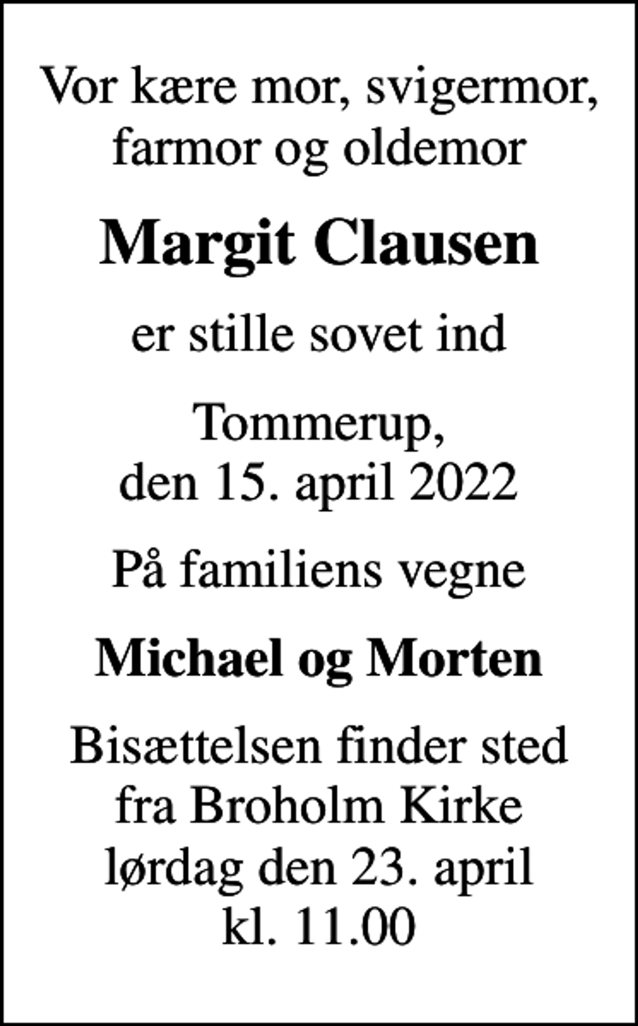 <p>Vor kære mor, svigermor, farmor og oldemor<br />Margit Clausen<br />er stille sovet ind<br />Tommerup, den 15. april 2022<br />På familiens vegne<br />Michael og Morten<br />Bisættelsen finder sted fra Broholm Kirke lørdag den 23. april kl. 11.00</p>
